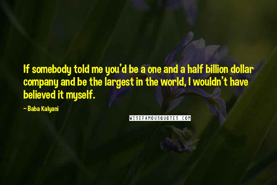 Baba Kalyani Quotes: If somebody told me you'd be a one and a half billion dollar company and be the largest in the world, I wouldn't have believed it myself.