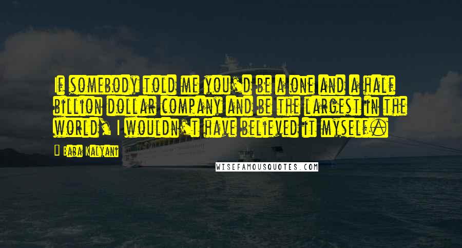 Baba Kalyani Quotes: If somebody told me you'd be a one and a half billion dollar company and be the largest in the world, I wouldn't have believed it myself.