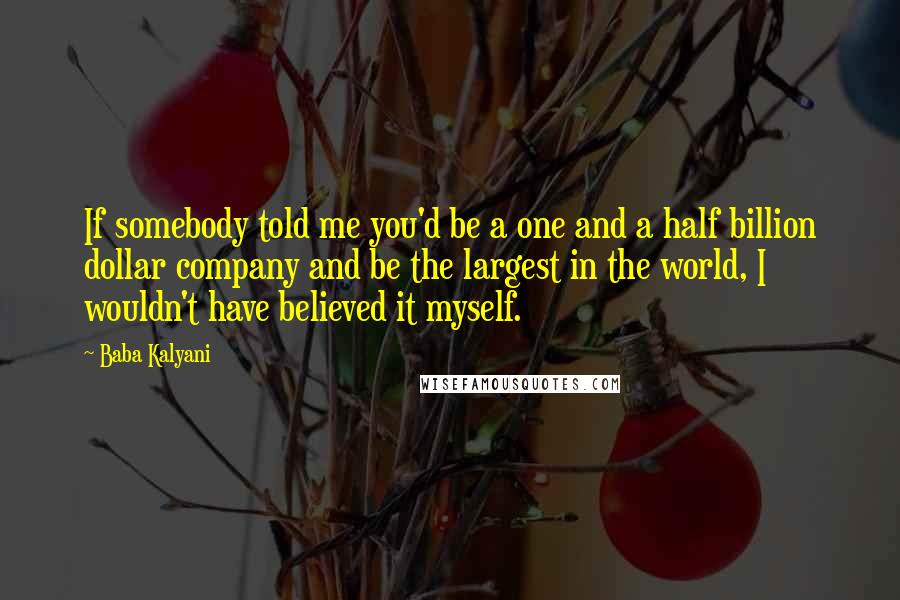 Baba Kalyani Quotes: If somebody told me you'd be a one and a half billion dollar company and be the largest in the world, I wouldn't have believed it myself.