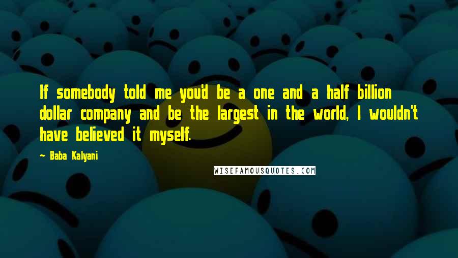 Baba Kalyani Quotes: If somebody told me you'd be a one and a half billion dollar company and be the largest in the world, I wouldn't have believed it myself.