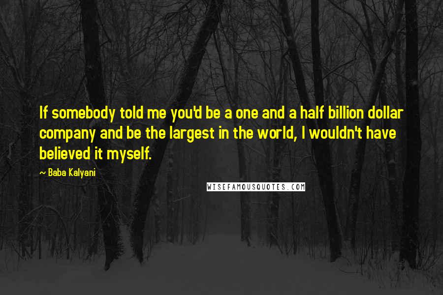Baba Kalyani Quotes: If somebody told me you'd be a one and a half billion dollar company and be the largest in the world, I wouldn't have believed it myself.