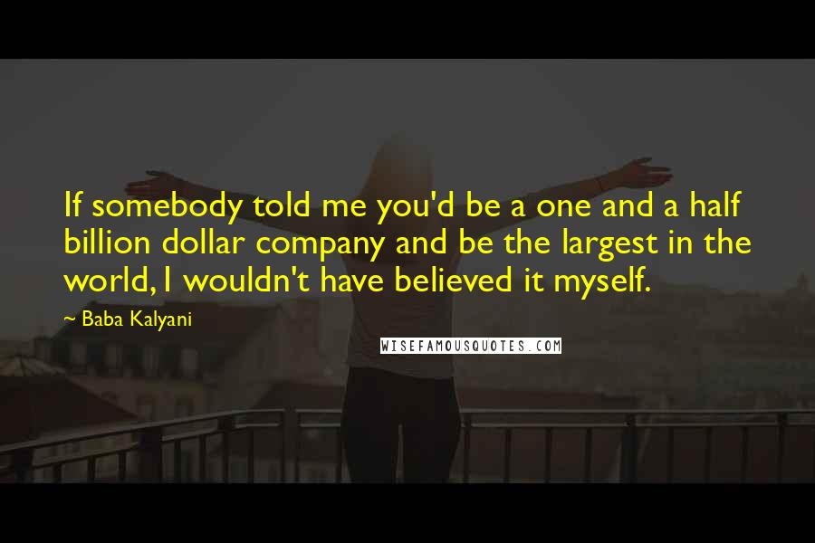 Baba Kalyani Quotes: If somebody told me you'd be a one and a half billion dollar company and be the largest in the world, I wouldn't have believed it myself.