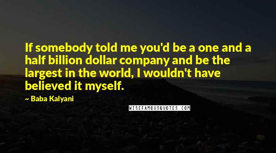 Baba Kalyani Quotes: If somebody told me you'd be a one and a half billion dollar company and be the largest in the world, I wouldn't have believed it myself.