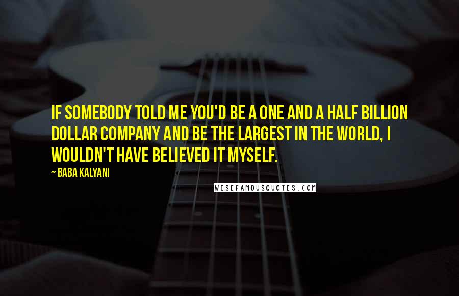 Baba Kalyani Quotes: If somebody told me you'd be a one and a half billion dollar company and be the largest in the world, I wouldn't have believed it myself.
