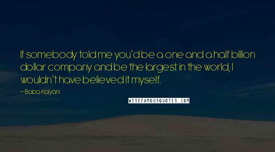 Baba Kalyani Quotes: If somebody told me you'd be a one and a half billion dollar company and be the largest in the world, I wouldn't have believed it myself.