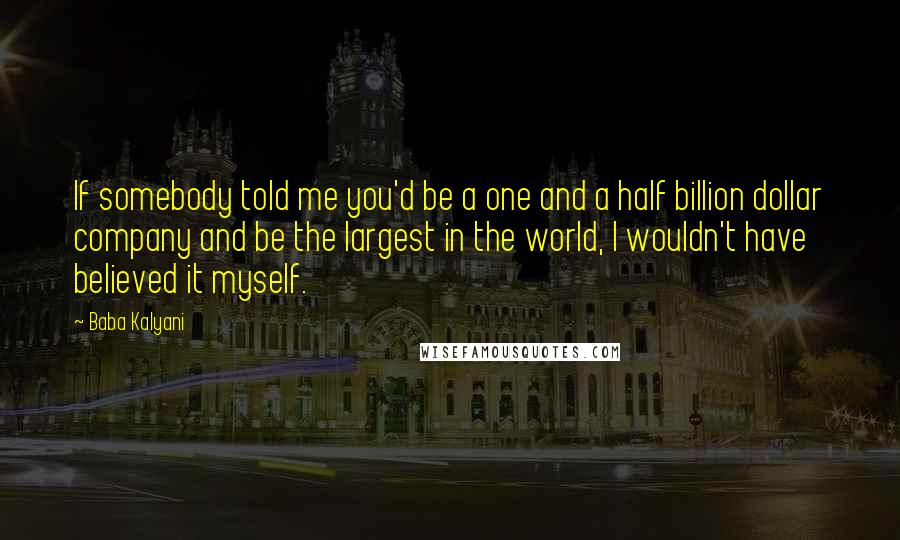 Baba Kalyani Quotes: If somebody told me you'd be a one and a half billion dollar company and be the largest in the world, I wouldn't have believed it myself.