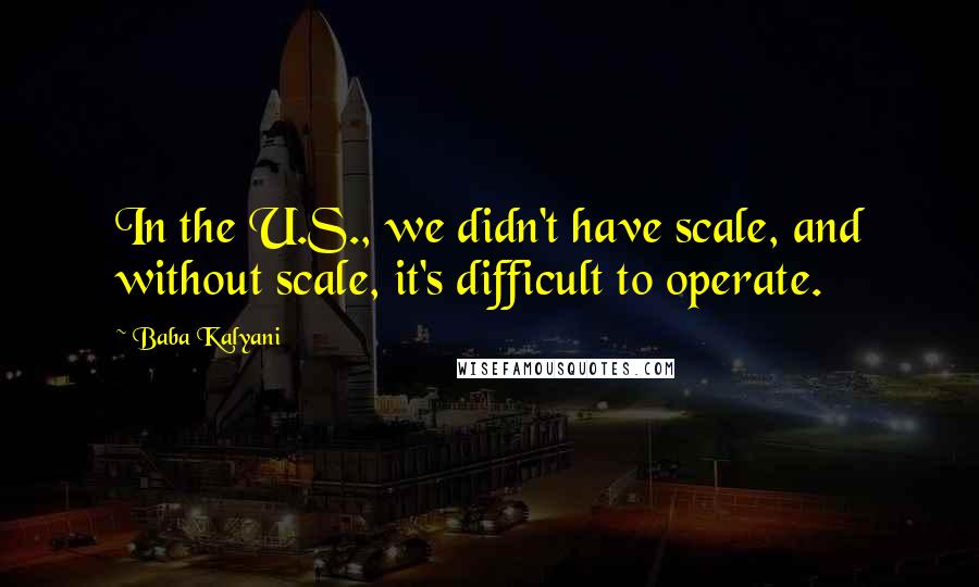 Baba Kalyani Quotes: In the U.S., we didn't have scale, and without scale, it's difficult to operate.