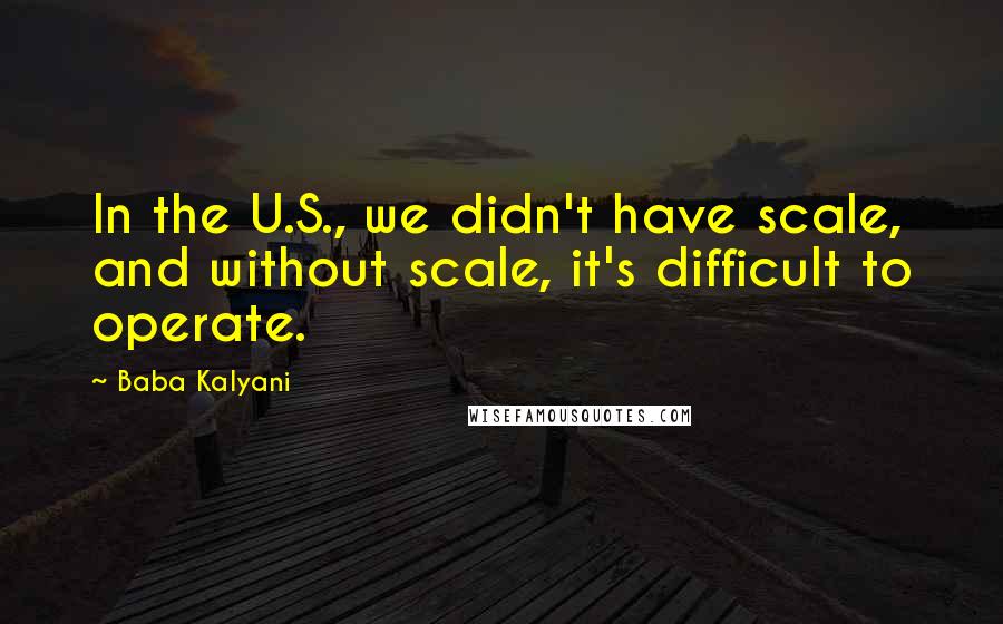 Baba Kalyani Quotes: In the U.S., we didn't have scale, and without scale, it's difficult to operate.