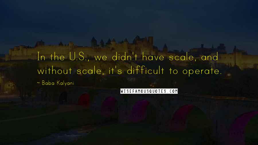 Baba Kalyani Quotes: In the U.S., we didn't have scale, and without scale, it's difficult to operate.