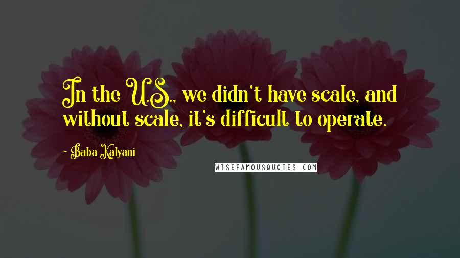 Baba Kalyani Quotes: In the U.S., we didn't have scale, and without scale, it's difficult to operate.