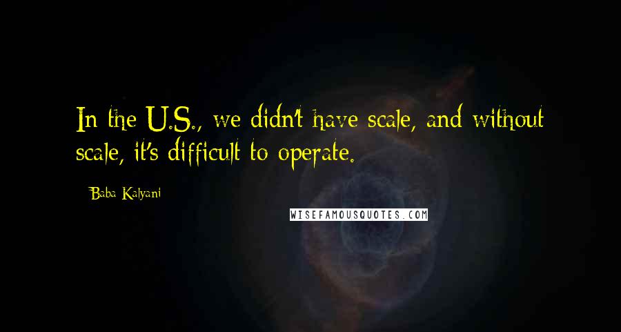 Baba Kalyani Quotes: In the U.S., we didn't have scale, and without scale, it's difficult to operate.