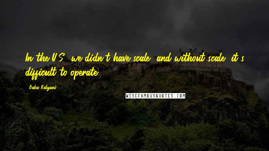 Baba Kalyani Quotes: In the U.S., we didn't have scale, and without scale, it's difficult to operate.