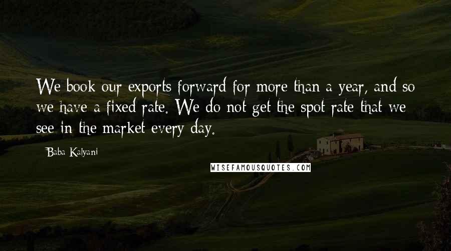 Baba Kalyani Quotes: We book our exports forward for more than a year, and so we have a fixed rate. We do not get the spot rate that we see in the market every day.