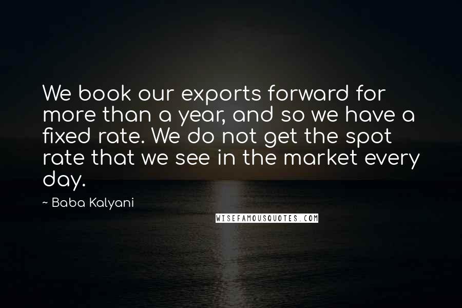 Baba Kalyani Quotes: We book our exports forward for more than a year, and so we have a fixed rate. We do not get the spot rate that we see in the market every day.