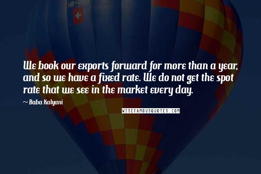 Baba Kalyani Quotes: We book our exports forward for more than a year, and so we have a fixed rate. We do not get the spot rate that we see in the market every day.