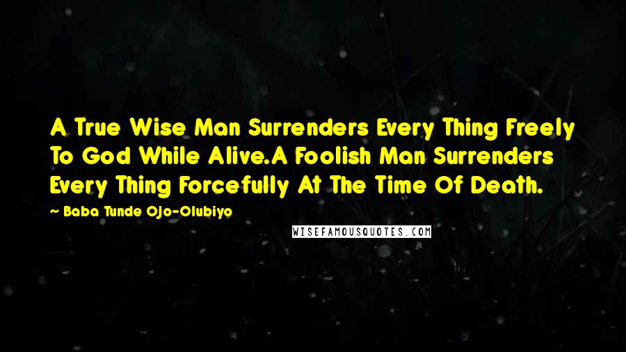 Baba Tunde Ojo-Olubiyo Quotes: A True Wise Man Surrenders Every Thing Freely To God While Alive.A Foolish Man Surrenders Every Thing Forcefully At The Time Of Death.