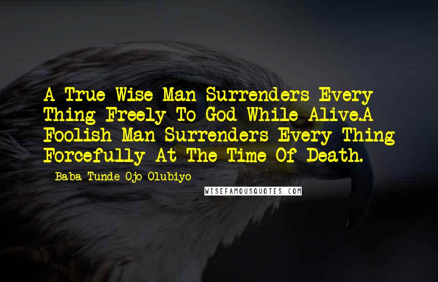 Baba Tunde Ojo-Olubiyo Quotes: A True Wise Man Surrenders Every Thing Freely To God While Alive.A Foolish Man Surrenders Every Thing Forcefully At The Time Of Death.