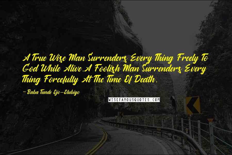 Baba Tunde Ojo-Olubiyo Quotes: A True Wise Man Surrenders Every Thing Freely To God While Alive.A Foolish Man Surrenders Every Thing Forcefully At The Time Of Death.