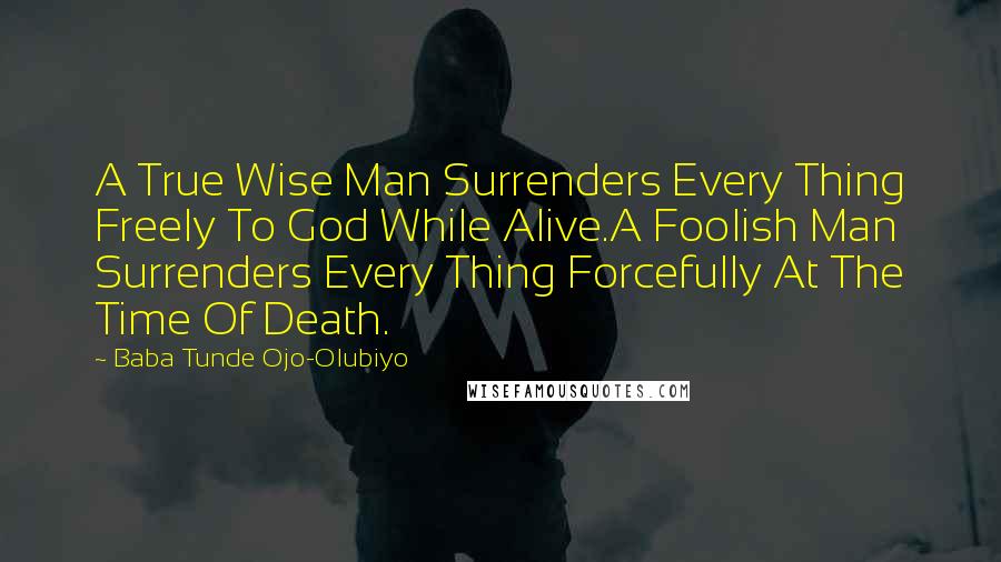 Baba Tunde Ojo-Olubiyo Quotes: A True Wise Man Surrenders Every Thing Freely To God While Alive.A Foolish Man Surrenders Every Thing Forcefully At The Time Of Death.