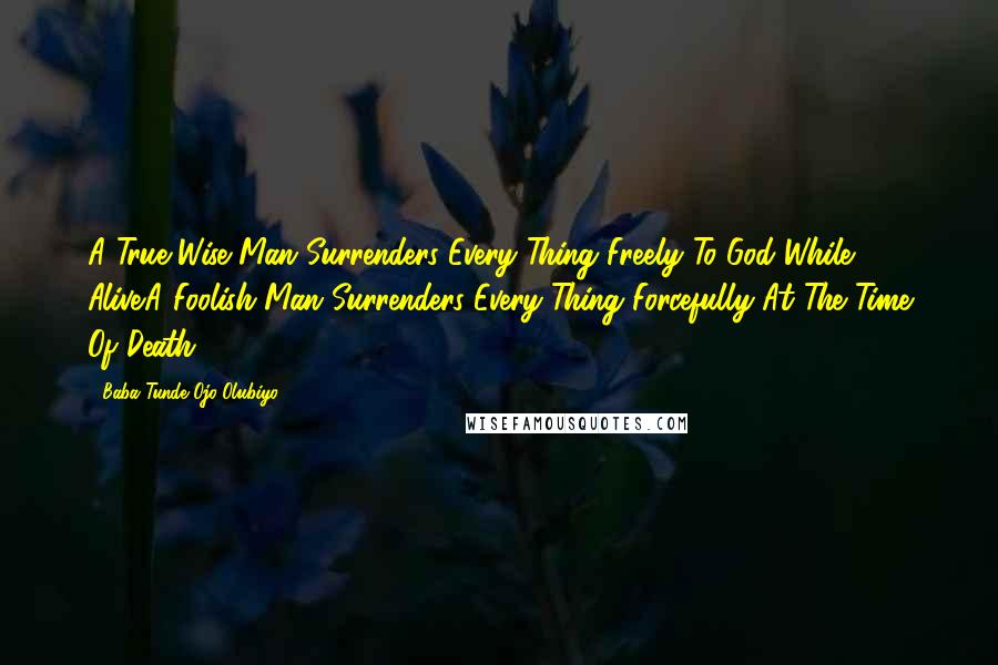 Baba Tunde Ojo-Olubiyo Quotes: A True Wise Man Surrenders Every Thing Freely To God While Alive.A Foolish Man Surrenders Every Thing Forcefully At The Time Of Death.
