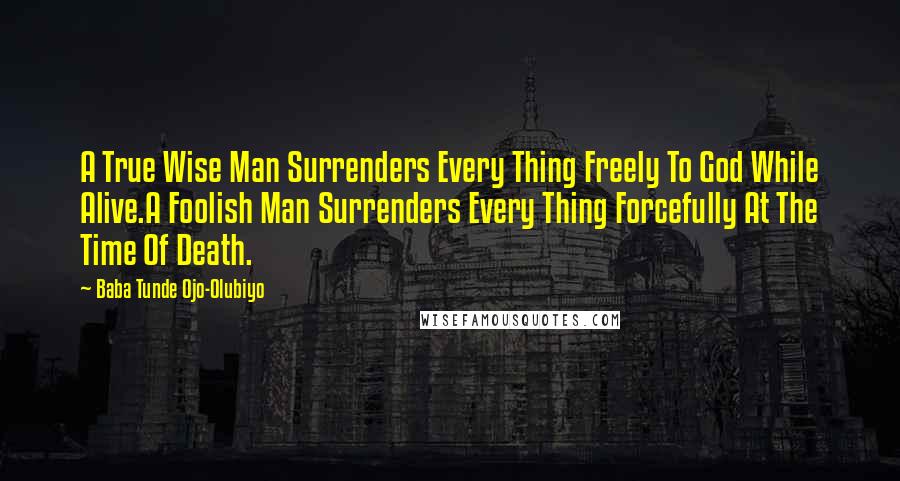 Baba Tunde Ojo-Olubiyo Quotes: A True Wise Man Surrenders Every Thing Freely To God While Alive.A Foolish Man Surrenders Every Thing Forcefully At The Time Of Death.