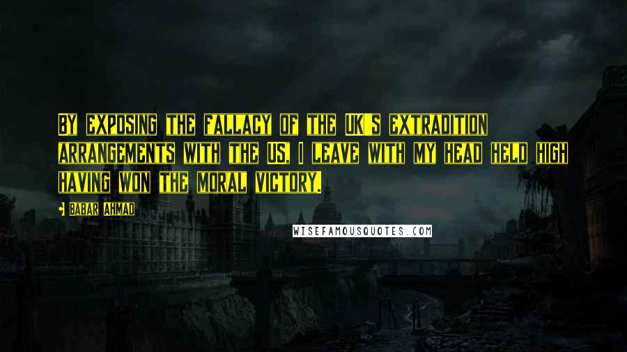 Babar Ahmad Quotes: By exposing the fallacy of the UK's extradition arrangements with the US, I leave with my head held high having won the moral victory.