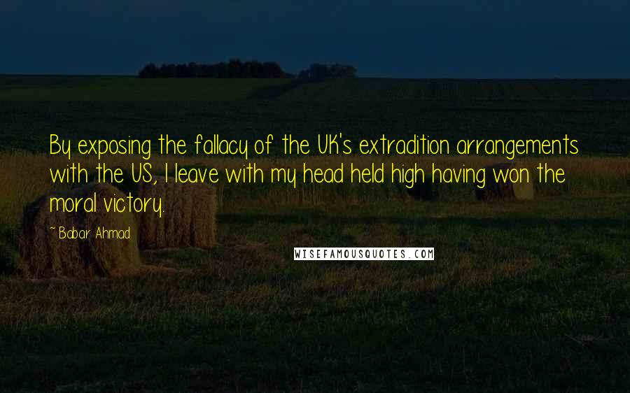 Babar Ahmad Quotes: By exposing the fallacy of the UK's extradition arrangements with the US, I leave with my head held high having won the moral victory.