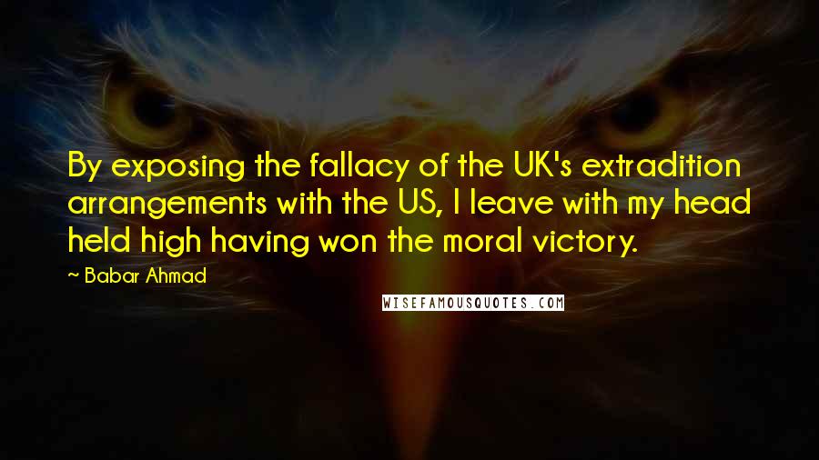 Babar Ahmad Quotes: By exposing the fallacy of the UK's extradition arrangements with the US, I leave with my head held high having won the moral victory.