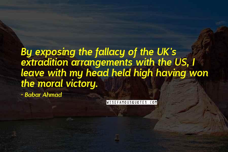 Babar Ahmad Quotes: By exposing the fallacy of the UK's extradition arrangements with the US, I leave with my head held high having won the moral victory.