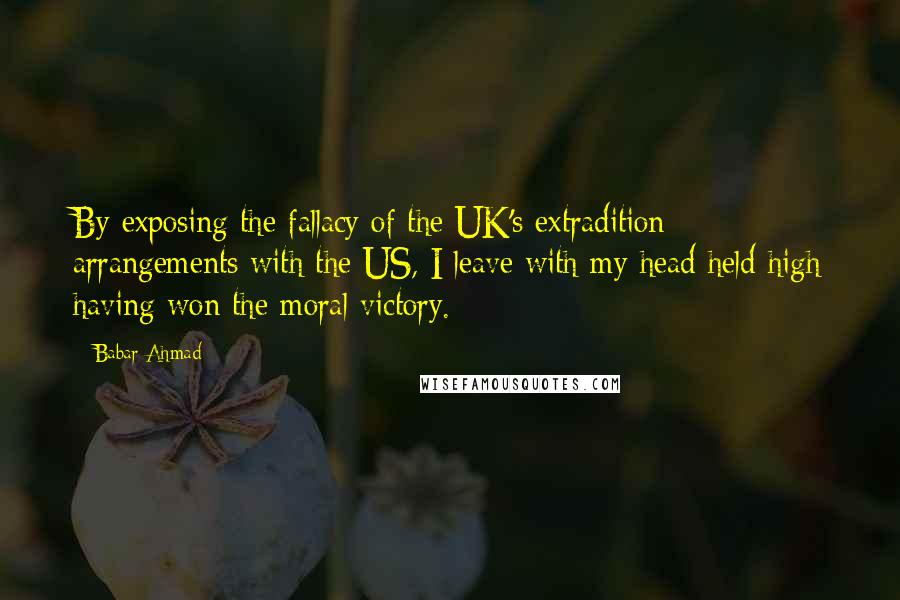 Babar Ahmad Quotes: By exposing the fallacy of the UK's extradition arrangements with the US, I leave with my head held high having won the moral victory.