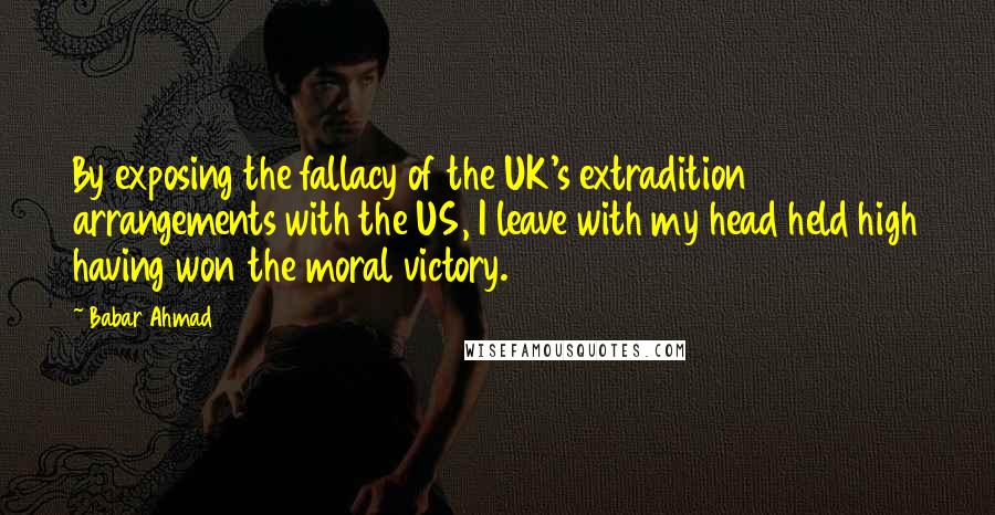 Babar Ahmad Quotes: By exposing the fallacy of the UK's extradition arrangements with the US, I leave with my head held high having won the moral victory.