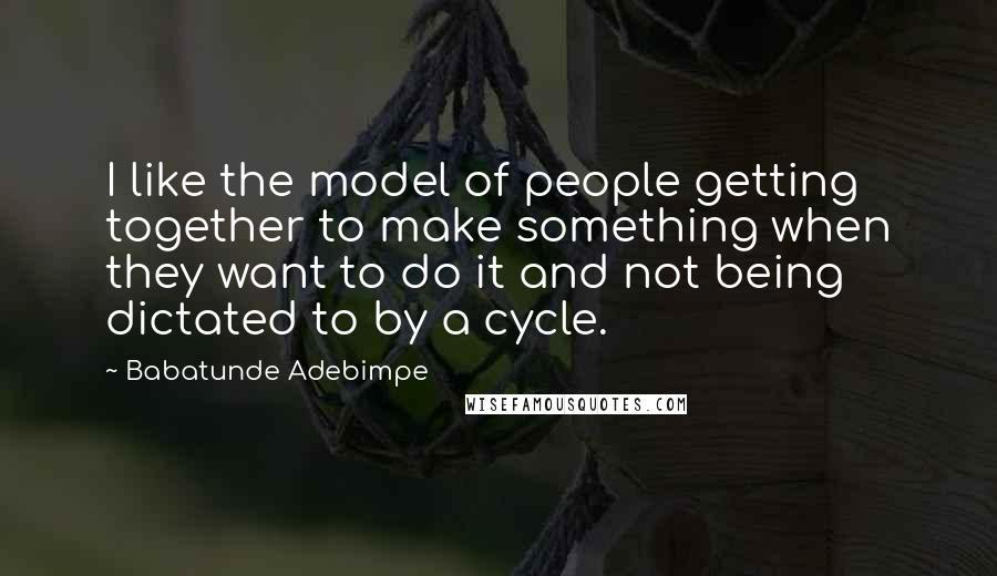 Babatunde Adebimpe Quotes: I like the model of people getting together to make something when they want to do it and not being dictated to by a cycle.
