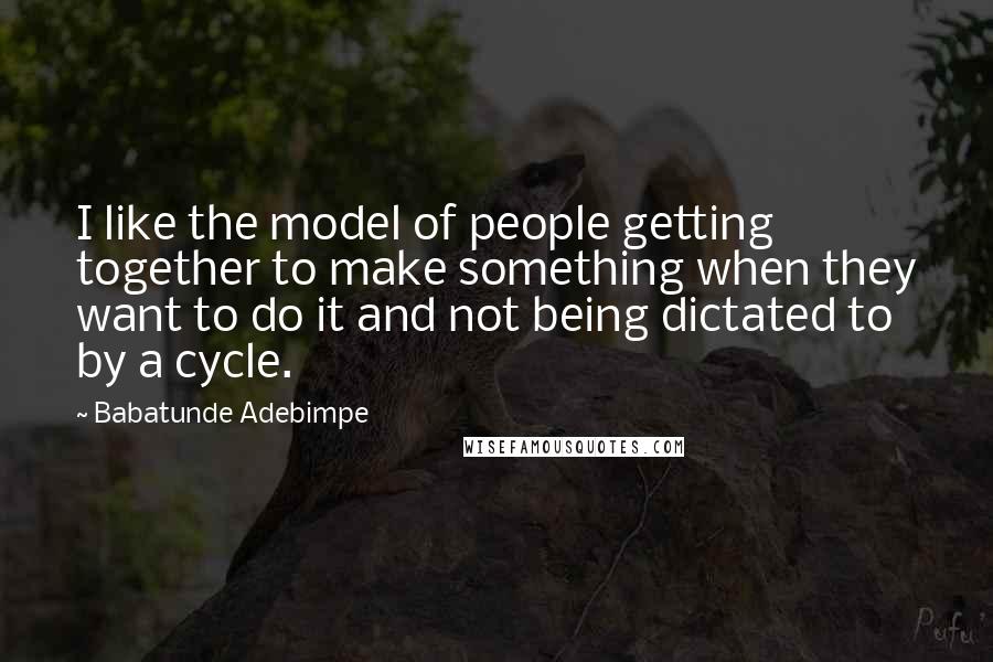 Babatunde Adebimpe Quotes: I like the model of people getting together to make something when they want to do it and not being dictated to by a cycle.