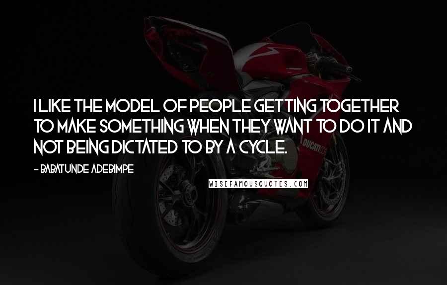 Babatunde Adebimpe Quotes: I like the model of people getting together to make something when they want to do it and not being dictated to by a cycle.