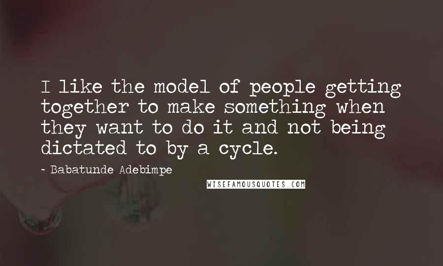 Babatunde Adebimpe Quotes: I like the model of people getting together to make something when they want to do it and not being dictated to by a cycle.