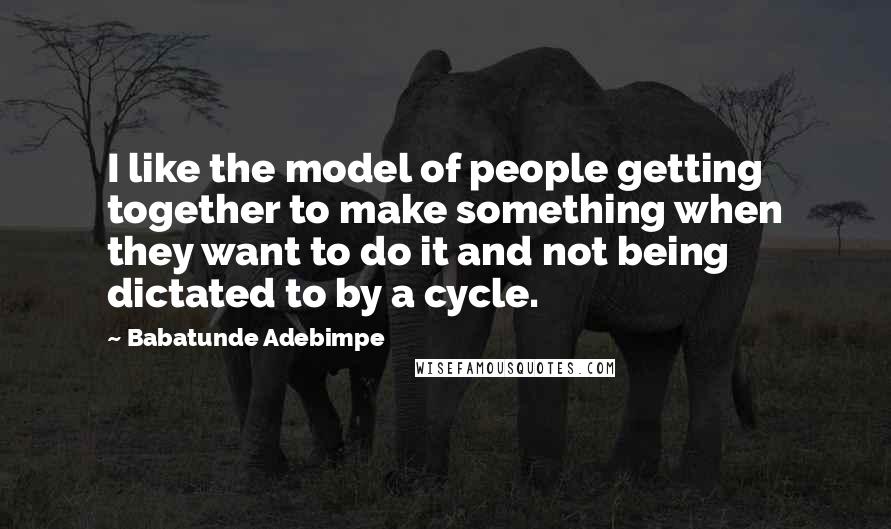 Babatunde Adebimpe Quotes: I like the model of people getting together to make something when they want to do it and not being dictated to by a cycle.