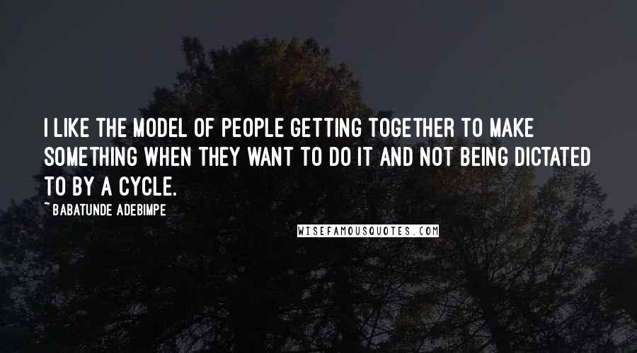 Babatunde Adebimpe Quotes: I like the model of people getting together to make something when they want to do it and not being dictated to by a cycle.