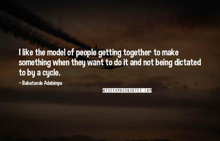 Babatunde Adebimpe Quotes: I like the model of people getting together to make something when they want to do it and not being dictated to by a cycle.