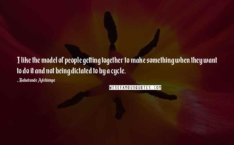 Babatunde Adebimpe Quotes: I like the model of people getting together to make something when they want to do it and not being dictated to by a cycle.