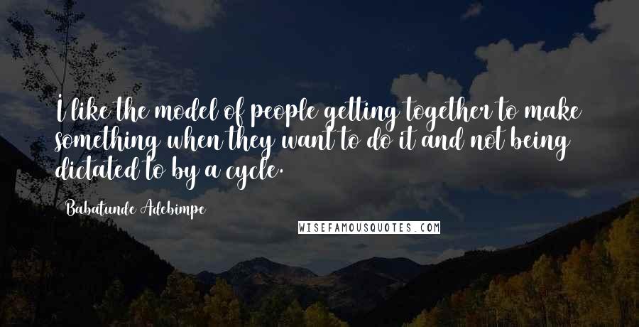 Babatunde Adebimpe Quotes: I like the model of people getting together to make something when they want to do it and not being dictated to by a cycle.