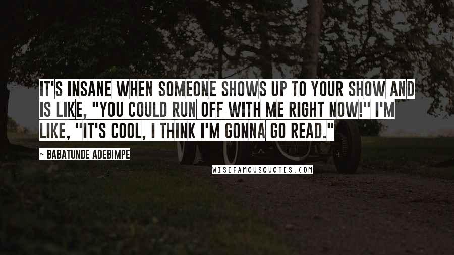 Babatunde Adebimpe Quotes: It's insane when someone shows up to your show and is like, "You could run off with me right now!" I'm like, "It's cool, I think I'm gonna go read."