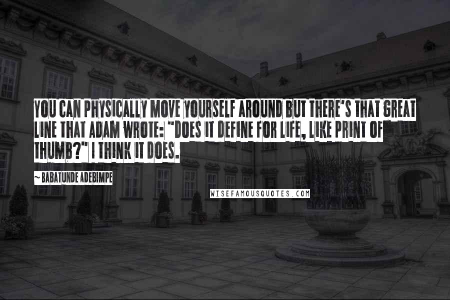 Babatunde Adebimpe Quotes: You can physically move yourself around but there's that great line that Adam wrote: "Does it define for life, like print of thumb?" I think it does.