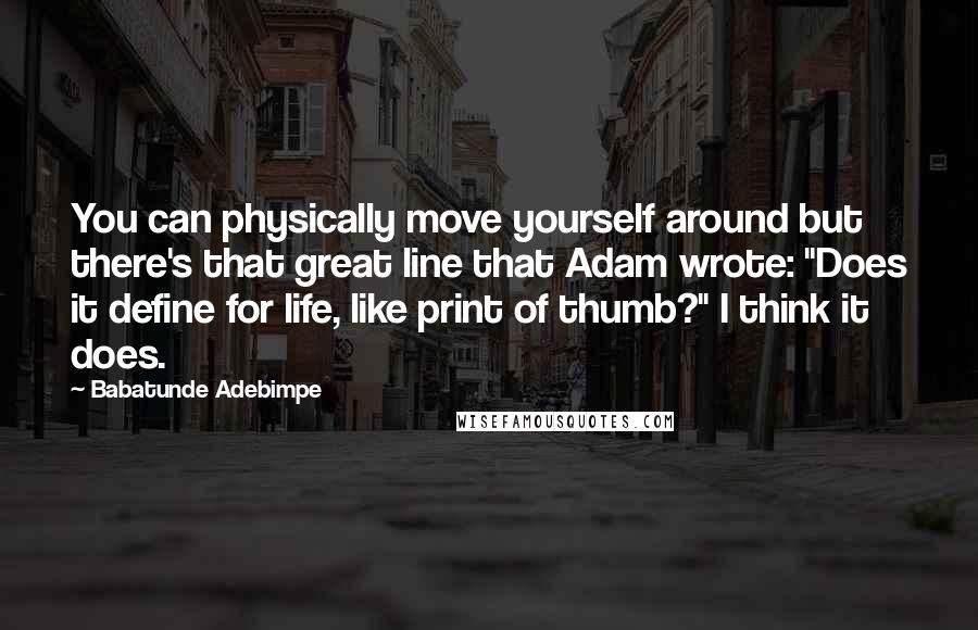 Babatunde Adebimpe Quotes: You can physically move yourself around but there's that great line that Adam wrote: "Does it define for life, like print of thumb?" I think it does.