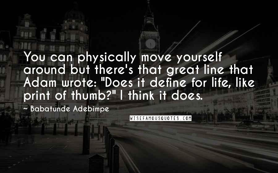 Babatunde Adebimpe Quotes: You can physically move yourself around but there's that great line that Adam wrote: "Does it define for life, like print of thumb?" I think it does.