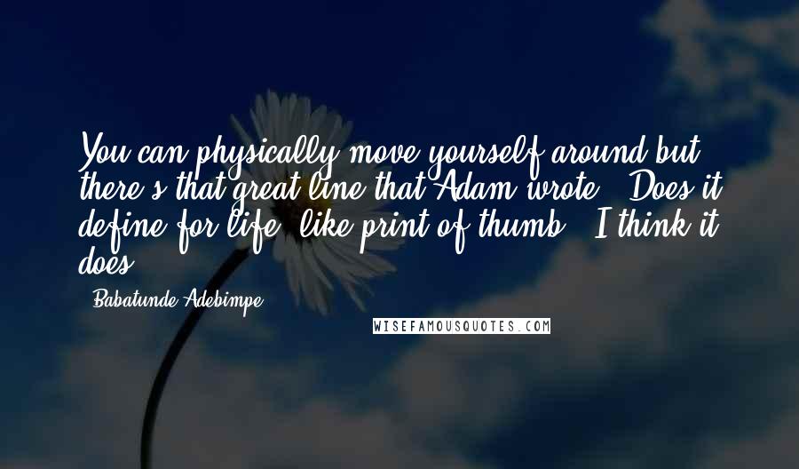 Babatunde Adebimpe Quotes: You can physically move yourself around but there's that great line that Adam wrote: "Does it define for life, like print of thumb?" I think it does.