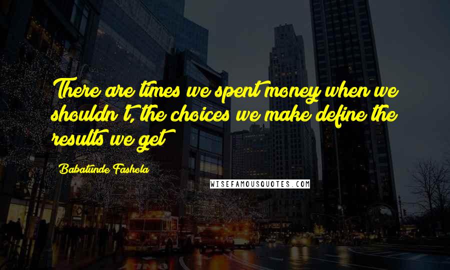 Babatunde Fashola Quotes: There are times we spent money when we shouldn't, the choices we make define the results we get