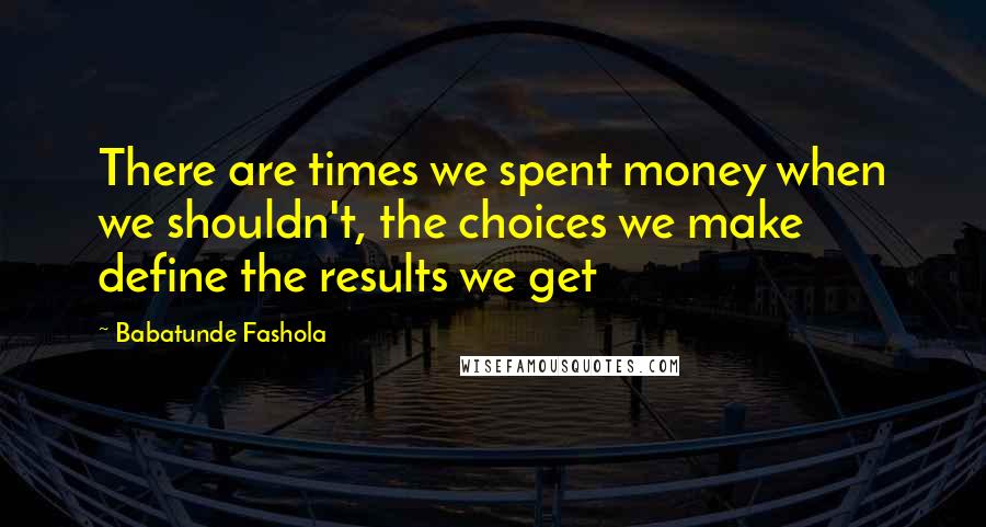 Babatunde Fashola Quotes: There are times we spent money when we shouldn't, the choices we make define the results we get