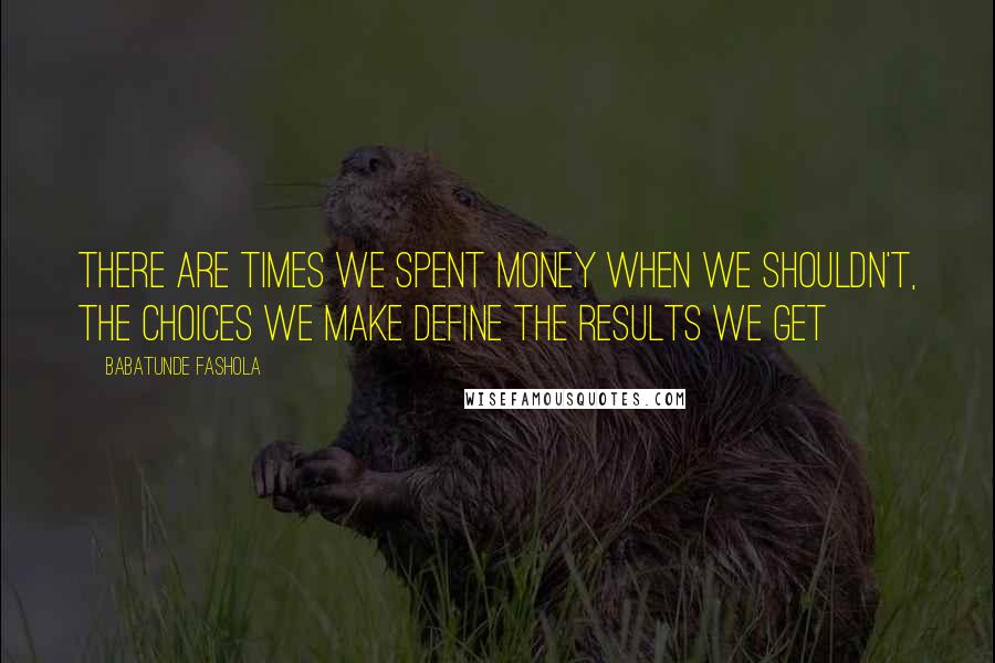 Babatunde Fashola Quotes: There are times we spent money when we shouldn't, the choices we make define the results we get