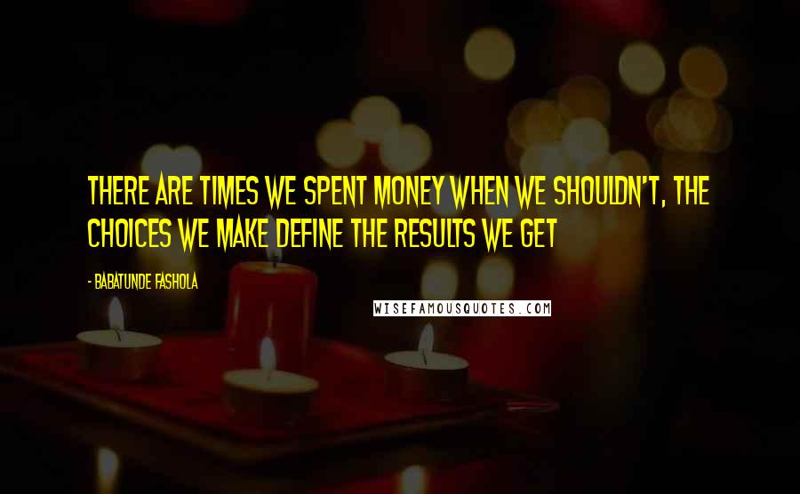 Babatunde Fashola Quotes: There are times we spent money when we shouldn't, the choices we make define the results we get