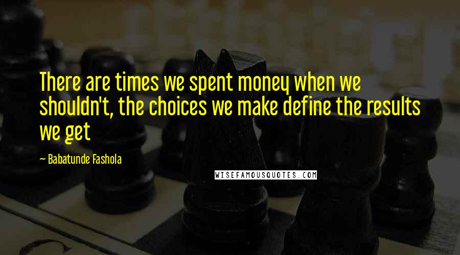 Babatunde Fashola Quotes: There are times we spent money when we shouldn't, the choices we make define the results we get